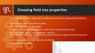 Choosing field size properties
• In the Navigation Pane, right-click the table that you want to change field properties
for.
• Select design view in the shortcut menu.
• Click the field you want to change.
• In the Field Properties General pane, click in the Field Size Property box.
• For a text field, enter a value between 1 and 255 .
For a Number field, refer to the previous table and pick an option from the drop-down
list.
• Click the save button on the Quick Access Toolbar.
• Close table design view.
 