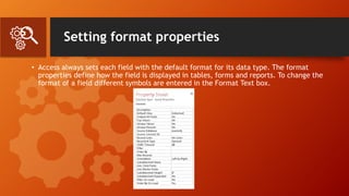 Setting format properties
• Access always sets each field with the default format for its data type. The format
properties define how the field is displayed in tables, forms and reports. To change the
format of a field different symbols are entered in the Format Text box.
 