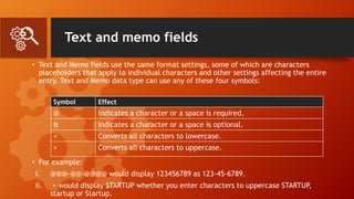 Text and memo fields
• Text and Memo fields use the same format settings, some of which are characters
placeholders that apply to individual characters and other settings affecting the entire
entry. Text and Memo data type can use any of these four symbols:
• For example:
i. @@@-@@-@@@@ would display 123456789 as 123-45-6789.
ii. > would display STARTUP whether you enter characters to uppercase STARTUP
,
startup or Startup.
Symbol Effect
@ Indicates a character or a space is required.
& Indicates a character or a space is optional.
< Converts all characters to lowercase.
> Converts all characters to uppercase.
 