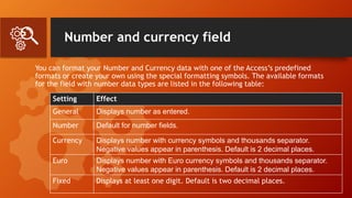 Number and currency field
You can format your Number and Currency data with one of the Access’s predefined
formats or create your own using the special formatting symbols. The available formats
for the field with number data types are listed in the following table:
Setting Effect
General Displays number as entered.
Number Default for number fields.
Currency Displays number with currency symbols and thousands separator.
Negative values appear in parenthesis. Default is 2 decimal places.
Euro Displays number with Euro currency symbols and thousands separator.
Negative values appear in parenthesis. Default is 2 decimal places.
Fixed Displays at least one digit. Default is two decimal places.
 