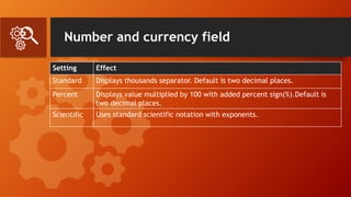 Number and currency field
Setting Effect
Standard Displays thousands separator. Default is two decimal places.
Percent Displays value multiplied by 100 with added percent sign(%).Default is
two decimal places.
Scientific Uses standard scientific notation with exponents.
 