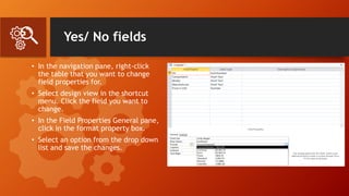 Yes/ No fields
• In the navigation pane, right-click
the table that you want to change
field properties for.
• Select design view in the shortcut
menu. Click the field you want to
change.
• In the Field Properties General pane,
click in the format property box.
• Select an option from the drop down
list and save the changes.
 
