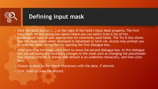 Defining input mask
• Click the Build button (...) at the right of the field’s Input Mask property. The first
Input Mask Wizard dialog box opens where you can select from a list of ten
predesigned input m asks appropriate for commonly used fields. The Try-It box shows
how the mask works when displayed in datasheet or form vie. Access may prompt you
to save the table design before opening the first dialogue box.
• After selecting the mask, click Next to move the second dialogue box. In this dialogue
box you can make any necessary changes to the mask such as changing the placeholder
that displays the fill-in blanks (the default is an underline character), and then click
Next.
• Choose to store to the literal characters with the data, if desired.
• Click finish to close the Wizard.
 