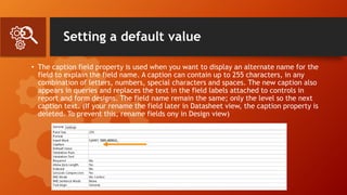 Setting a default value
• The caption field property is used when you want to display an alternate name for the
field to explain the field name. A caption can contain up to 255 characters, in any
combination of letters, numbers, special characters and spaces. The new caption also
appears in queries and replaces the text in the field labels attached to controls in
report and form designs. The field name remain the same; only the level so the next
caption text. (If your rename the field later in Datasheet view, the caption property is
deleted. To prevent this, rename fields ony in Design view)
 