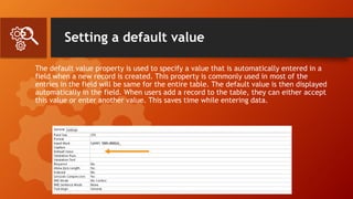 Setting a default value
The default value property is used to specify a value that is automatically entered in a
field when a new record is created. This property is commonly used in most of the
entries in the field will be same for the entire table. The default value is then displayed
automatically in the field. When users add a record to the table, they can either accept
this value or enter another value. This saves time while entering data.
 