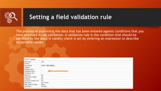 Setting a field validation rule
The process of examining the data that has been entered against conditions that you
have provided is call validation. A validation rule is the condition that should be
satisfied by the data. A validity check is set by entering an expression to describe
acceptable values.
 
