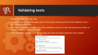 Validating texts
• Display the table in Design view.
• Select the field name in the upper pane of the design window, and then click validation rule in
the field properties pane.
• Click the (…) button at the right end of the validation rule box to open the expression builder, or
type an expression and press ENTER.
• In the validation textbox, enter the message you want to display when the rule is broken.
 