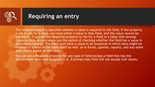 Requiring an entry
The required property specifies whether a value is required in the field. If the property
is set to ask for a field, you must enter a value in that field, and the value cannot be
null(zero). If you set the Required property to Yes for a field in a table that already
contains data, Access keeps you the option of checking whether the field has a value in
all existing records. The field must have a value in all instances in which data might be
entered in a field-in the table itself as well as in forms, queries, reports, and any other
data sheets based on the table.
You can set a Required property for any type of field except a field that has the
AutoNumber data type assigned to it. A primary key field will not accept null values.
 