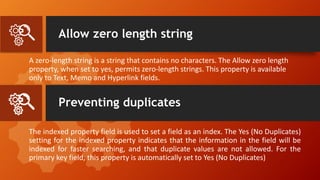 Allow zero length string
A zero-length string is a string that contains no characters. The Allow zero length
property, when set to yes, permits zero-length strings. This property is available
only to Text, Memo and Hyperlink fields.
The indexed property field is used to set a field as an index. The Yes (No Duplicates)
setting for the indexed property indicates that the information in the field will be
indexed for faster searching, and that duplicate values are not allowed. For the
primary key field, this property is automatically set to Yes (No Duplicates)
Preventing duplicates
 