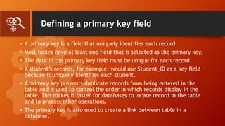 Defining a primary key field
• A primary key Is a field that uniquely identifies each record.
• Most tables have at least one field that is selected as the primary key.
• The data in the primary key field must be unique for each record.
• A student’s records, for example, would use Student_ID as a key field
because it uniquely identifies each student.
• A primary key prevents duplicate records from being entered in the
table and is used to control the order in which records display in the
table. This makes it faster for databases to locate record in the table
and to process other operations.
• The primary key is also used to create a link between table in a
database.
 