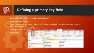 Defining a primary key field
• Right click the table in the Navigation Pane.
• Select design view.
• Select one or more fields. (Use the Ctrl key, and click the field selector to pick
Multiple fields).
• Click primary key.
• Click save.
 