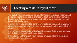 Creating a table in layout view
The layout view in Access can be used for tables, forms and reports, and
it enables you to make design changes without using the more complex
design view. You can make changes and, at the same time see how the
design will finally look.
In layout view, you have less control over detailed choices, but you have
a faster and more intuitive interface through which to interact with the
table.
In layout view, Access automatically adds a unique AutoNumber primary
key, called 10, to your blank table design.
After working in the layout view, you can always switch to the design
view to refine your choices.
 