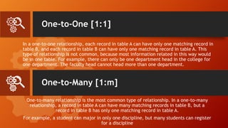 One-to-One [1:1]
In a one-to-one relationship, each record in table A can have only one matching record in
table B, and each record in table B can have only one matching record in table A. This
type of relationship is not common, because most information related in this way would
be in one table. For example, there can only be one department head in the college for
one department. The faculty head cannot head more than one department.
One-to-many relationship is the most common type of relationship. In a one-to-many
relationship, a record in table A can have many matching records in table B, but a
record in table B has only one matching record in table A.
For example, a student can major in only one discipline, but many students can register
for a discipline
One-to-Many [1:m]
 
