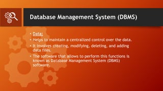 Database Management System (DBMS)
• Data:
• Helps to maintain a centralized control over the data.
• It involves creating, modifying, deleting, and adding
data files.
• The software that allows to perform this functions is
known as Database Management System (DBMS)
software.
 