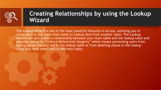 Creating Relationships by using the Lookup
Wizard
The Lookup Wizard is one of the most powerful features in Access, assisting you to
relate data in one table that needs to lookup data from another table. The Lookup
Wizard will also create a relationship between your main table and the lookup table and
provides option to “Enforce Referential Integrity” which means preventing users from
typing values that are not in the lookup table or from deleting values in the lookup
table that have been used in the main table.
 