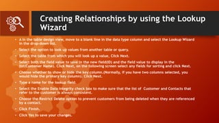 Creating Relationships by using the Lookup
Wizard
• A In the table design view, move to a blank line in the data type column and select the Lookup Wizard
in the drop-down list.
• Select the option to look up values from another table or query.
• Select the table from which you will look up a value, Click Next.
• Select both the field value to save in the new field(ID) and the field value to display in the
list(Customer Name). Click Next, on the following screen select any fields for sorting and click Next.
• Choose whether to show or hide the key column.(Normally, if you have two columns selected, you
would hide the primary key column). Click Next.
• Type a name for the lookup field.
• Select the Enable Data integrity check box to make sure that the list of Customer and Contacts that
refer to the customer is always consistent.
• Choose the Restrict Delete option to prevent customers from being deleted when they are referenced
by a contact.
• Click Finish.
• Click Yes to save your changes.
 
