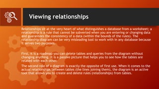 Viewing relationships
Relationships sit at the very heart of what distinguishes a database from a worksheet; a
relationship is a rule that cannot be subverted when you are entering or changing data
and guarantees the consistency of a data (within the bounds of the rules). The
relationship diagram can be very misleading tool to work with in any database because
it serves two purposes.
First, it is a roadmap you can delete tables and queries from the diagram without
changing anything. It is a passive picture that helps you to see how the tables are
related with each other.
The second role of a diagram is exactly the opposite of first use. When it comes to the
actual relationships between tables (the lines joining them), the diagram is an active
tool that allows you to create and delete rules (relationships) from tables.
 
