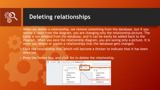Deleting relationships
• When we delete a relationship, we remove something from the database, but if you
delete a table from the diagram, you are changing only the relationship picture. The
table is not deleted from the database, and it can be easily be added back to the
diagram. When you save the relationship diagram, you are saving only a picture. It is
when you delete or create a relationships that the database gets changed.
• Click the relationship line, which will become a thicker to indicate that it has been
selected
• Press the Delete key, and click Yes to delete the relationship.
 