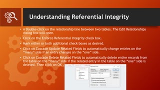 Understanding Referential Integrity
• A Double-click on the relationship line between two tables. The Edit Relationships
dialog box will open.
• Click on the Enforce Referential Integrity check box.
• Mark either or both additional check boxes as desired.
• Click on Cascade Update Related Fields to automatically change entries on the
“many” side if an entry changes on the “one” side.
• Click on Cascade Delete Related Fields to automatically delete entire records from
the table on the “many” side if the related entry in the table on the “one” side is
deleted. Then click on OK .
 