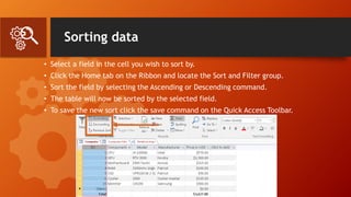 Sorting data
• Select a field in the cell you wish to sort by.
• Click the Home tab on the Ribbon and locate the Sort and Filter group.
• Sort the field by selecting the Ascending or Descending command.
• The table will now be sorted by the selected field.
• To save the new sort click the save command on the Quick Access Toolbar.
 