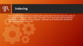 Indexing
Indexing refers to creation of a separate file called index-file that stores the order of
records on the basis of a field’s value. This index-file is internally used by database
management system for various purposes. Indexing can be achieved by setting the
Indexed property of field to Yes.
 