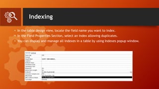 Indexing
• In the table design view, locate the field name you want to index.
• In the Field Properties Section, select an index allowing duplicates.
• You can display and manage all indexes in a table by using Indexes popup window.
 