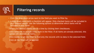 Filtering records
• Click the drop-down arrow next to the field you want to filter by,
• A drop-down menu with a checklist will appear. Only checked items will be included in
your filtered results. Use the following options to determine which items will be
included in your filter:
Select and deselect items one at a time by clicking their checkboxes.
Click Select All to include every item in the filter. If all items are already selected, this
option will deselect all items.
Click blanks to set the filter to find only the records with no data in the selected field.
Click ok the filter will be applied
 