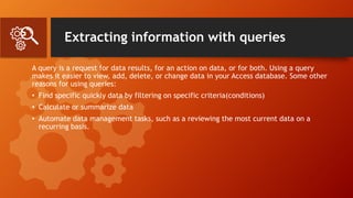 Extracting information with queries
A query is a request for data results, for an action on data, or for both. Using a query
makes it easier to view, add, delete, or change data in your Access database. Some other
reasons for using queries:
• Find specific quickly data by filtering on specific criteria(conditions)
• Calculate or summarize data
• Automate data management tasks, such as a reviewing the most current data on a
recurring basis.
 