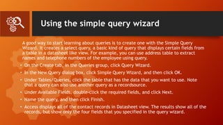 Using the simple query wizard
A good way to start learning about queries is to create one with the Simple Query
Wizard. It creates a select query, a basic kind of query that displays certain fields from
a table in a datasheet like view. For example, you can use address table to extract
names and telephone numbers of the employee using query.
• On the Create tab, in the Queries group, click Query Wizard.
• In the New Query dialog box, click Simple Query Wizard, and then click OK.
• Under Tables/Queries, click the table that has the data that you want to use. Note
that a query can also use another query as a recordsource.
• Under Available Fields, double-click the required fields, and click Next.
• Name the query, and then click Finish.
• Access displays all of the contact records in Datasheet view. The results show all of the
records, but show only the four fields that you specified in the query wizard.
 