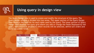 Using query in design view
The Query Design view is used to create and modify the structure of the query. The
Query Design window is divided into two areas. The upper portion of the Query Design
View displays the field list for each table used by the query. The lower portion of Query
Design view displays the query grid where you add or change the fields displayed by the
query, add criteria to determine which records will be selected, define sort orders and
build calculated fields.
 