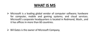 WHAT IS MS
 Microsoft is a leading global vendor of computer software; hardware
for computer, mobile and gaming systems; and cloud services.
Microsoft's corporate headquarters is located in Redmond, Wash., and
it has offices in more than 60 countries.
 Bill Gates is the owner of Microsoft Company.
 
