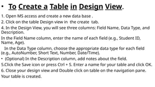 • To Create a Table in Design View.
1. Open MS access and create a new data base .
2. Click on the table Design view in the create tab.
4. In the Design View, you will see three columns: Field Name, Data Type, and
Description.
In the Field Name column, enter the name of each field (e.g., Student ID,
Name, Age).
In the Data Type column, choose the appropriate data type for each field
(e.g., AutoNumber, Short Text, Number, Date/Time).
• (Optional) In the Description column, add notes about the field.
5.Click the Save icon or press Ctrl + S. Enter a name for your table and click OK.
6. Close your design view and Double click on table on the navigation pane.
Your table is created.
 