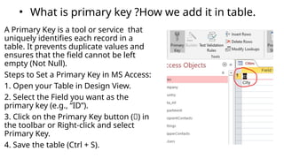 • What is primary key ?How we add it in table.
A Primary Key is a tool or service that
uniquely identifies each record in a
table. It prevents duplicate values and
ensures that the field cannot be left
empty (Not Null).
Steps to Set a Primary Key in MS Access:
1. Open your Table in Design View.
2. Select the Field you want as the
primary key (e.g., “ID”).
3. Click on the Primary Key button (🔑) in
the toolbar or Right-click and select
Primary Key.
4. Save the table (Ctrl + S).
 