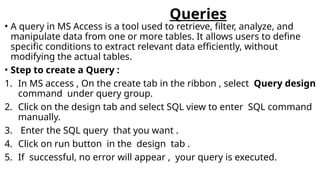 Queries
• A query in MS Access is a tool used to retrieve, filter, analyze, and
manipulate data from one or more tables. It allows users to define
specific conditions to extract relevant data efficiently, without
modifying the actual tables.
• Step to create a Query :
1. In MS access , On the create tab in the ribbon , select Query design
command under query group.
2. Click on the design tab and select SQL view to enter SQL command
manually.
3. Enter the SQL query that you want .
4. Click on run button in the design tab .
5. If successful, no error will appear , your query is executed.
 
