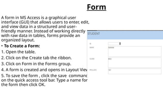 Form
A form in MS Access is a graphical user
interface (GUI) that allows users to enter, edit,
and view data in a structured and user-
friendly manner. Instead of working directly
with raw data in tables, forms provide an
organized layout.
• To Create a Form:
1. Open the table.
2. Click on the Create tab the ribbon.
3. Click on Form in the Forms group.
4. A form is created and opens in Layout View.
5. To save the form , click the save command
on the quick access tool bar. Type a name for
the form then click OK.
 