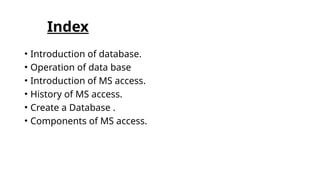 Index
• Introduction of database.
• Operation of data base
• Introduction of MS access.
• History of MS access.
• Create a Database .
• Components of MS access.
 