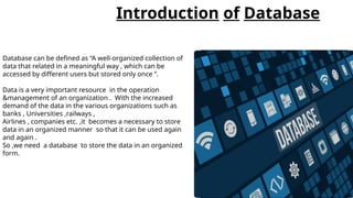 Introduction of Database
Database can be defined as “A well-organized collection of
data that related in a meaningful way , which can be
accessed by different users but stored only once ”.
Data is a very important resource in the operation
&management of an organization . With the increased
demand of the data in the various organizations such as
banks , Universities ,railways ,
Airlines , companies etc. ,it becomes a necessary to store
data in an organized manner so that it can be used again
and again .
So ,we need a database to store the data in an organized
form.
 