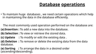 Database operations
• To maintain huge databases , we need certain operations which help
in maintaining the data in the database efficiently.
The most commonly used operation performed on the database are:
(a) Insertion : To add a new data into the database.
(b) Selection : To view or retrieve the stored data.
(c) Update : To modify or edit the existing data .
(d) Deletion : To remove or delete the existing data from the data
database.
(e) Sorting : To arrange the data in a desired order
(ascending/descending).
 