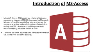 Introduction of MS-Access
• Microsoft Access (MS Access) is a relational database
management system (RDBMS) developed by Microsoft.
It is part of the Microsoft Office suite and is used for
storing, managing, and analyzing data efficiently. It is
mainly used for creating and handling databases
without needing advanced technical skills.
• Just like our brain organizes and retrieves information,
MS Access does the same digitally.
 