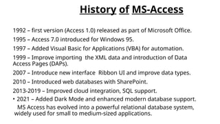 History of MS-Access
1992 – first version (Access 1.0) released as part of Microsoft Office.
1995 – Access 7.0 introduced for Windows 95.
1997 – Added Visual Basic for Applications (VBA) for automation.
1999 – Improve importing the XML data and introduction of Data
Access Pages (DAPs).
2007 – Introduce new interface Ribbon UI and improve data types.
2010 – Introduced web databases with SharePoint.
2013-2019 – Improved cloud integration, SQL support.
• 2021 – Added Dark Mode and enhanced modern database support.
MS Access has evolved into a powerful relational database system,
widely used for small to medium-sized applications.
 
