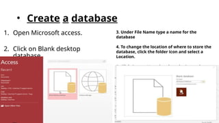• Create a database
1. Open Microsoft access.
2. Click on Blank desktop
database.
3. Under File Name type a name for the
database
4. To change the location of where to store the
database, click the folder icon and select a
Location.
5. Click Create. Your data base is Created .
 