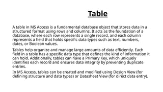 Table
A table in MS Access is a fundamental database object that stores data in a
structured format using rows and columns. It acts as the foundation of a
database, where each row represents a single record, and each column
represents a field that holds specific data types such as text, numbers,
dates, or Boolean values.
Tables help organize and manage large amounts of data efficiently. Each
field in a table has a specific data type that defines the kind of information it
can hold. Additionally, tables can have a Primary Key, which uniquely
identifies each record and ensures data integrity by preventing duplicate
entries.
In MS Access, tables can be created and modified using Design View (for
defining structure and data types) or Datasheet View (for direct data entry).
 