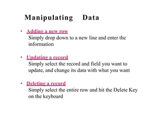 Manipulating Data
• Adding a new row
Simply drop down to a new line and enter the
information
• Updating a record
Simply select the record and field you want to
update, and change its data with what you want
• Deleting a record
Simply select the entire row and hit the Delete Key
on the keyboard
 