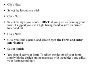  Click Next
 Select the layout you wish
 Click Next
 Select the style you desire...HINT: if you plan on printing your
form, I suggest you use a light background to save on printer
toner and ink
 Click Next
 Give you form a name, and select Open the Form and enter
information
 Select Finish
 You should see your form. To adjust the design of your form,
simply hit the design button (same as with the tables), and adjust
your form accordingly
 