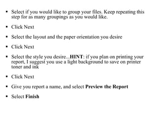  Select if you would like to group your files. Keep repeating this
step for as many groupings as you would like.
 Click Next
 Select the layout and the paper orientation you desire
 Click Next
 Select the style you desire...HINT: if you plan on printing your
report, I suggest you use a light background to save on printer
toner and ink
 Click Next
 Give you report a name, and select Preview the Report
 Select Finish
 