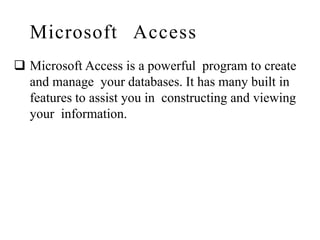 Microsoft Access
 Microsoft Access is a powerful program to create
and manage your databases. It has many built in
features to assist you in constructing and viewing
your information.
 