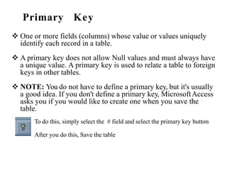 Primary Key
 One or more fields (columns) whose value or values uniquely
identify each record in a table.
 A primary key does not allow Null values and must always have
a unique value. A primary key is used to relate a table to foreign
keys in other tables.
 NOTE: You do not have to define a primary key, but it's usually
a good idea. If you don't define a primary key, MicrosoftAccess
asks you if you would like to create one when you save the
table.
To do this, simply select the # field and select the primary key button
After you do this, Save the table
 