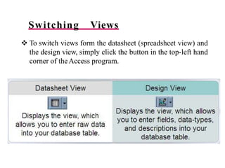 Switching Views
 To switch views form the datasheet (spreadsheet view) and
the design view, simply click the button in the top-left hand
corner of theAccess program.
 