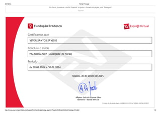 30/1/2014
Portal Principal
Por favor, pressione o botão "imprimir" e ajuste o formato da página para "Paisagem".
Imprimir
Certificamos que
VITOR SANTOS SAVICKI
Concluiu o curso
MS Access 2007 - Avançado (20 horas)
Período
de 28.01.2014 a 30.01.2014
Osasco, 30 de janeiro de 2014.
Allyson Luiz de Cayres Lino
Gerente - Escola Virtual
Código de A utenticidade: A 6088314-D125-40F8-8816-B1F6A 1251812
http://lms.ev.org.br/mpls/Web/Lms/Student/PrintCertificateDialog.aspx?z1ITwqSU5Vf9mdJRAWulG7evQwg1Ih%2bX
1/2