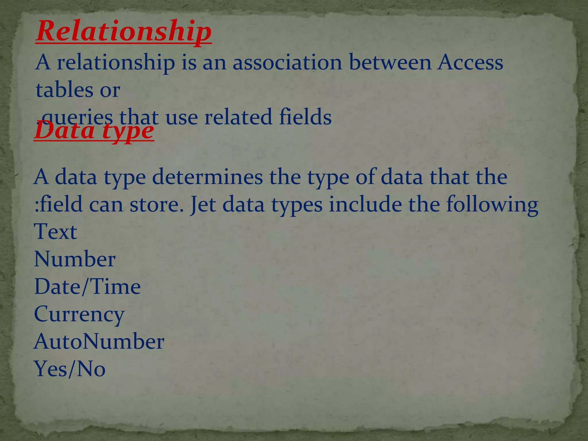 Relationship
A relationship is an association between Access
tables or
queries that use related fields.
Data type
A data type determines the type of data that the
field can store. Jet data types include the following:
Text
Number
Date/Time
Currency
AutoNumber
Yes/No
 